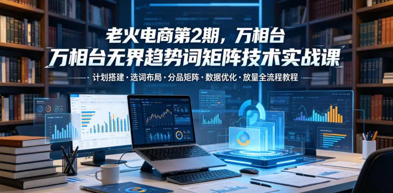 50edb5c73532a1e331853c4122f2698c.jpeg 老火电商第2期,万相台无界趋势词矩阵技术实战课,计划搭建・选词布局・分品矩阵・数据优化・放量全流程教程